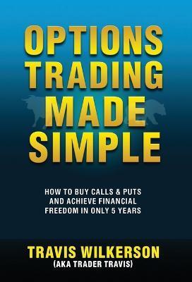 Options Trading Made Simple: How to Buy Calls & Puts and Achieve Financial Freedom in Only 5 Years - Travis Wilkerson