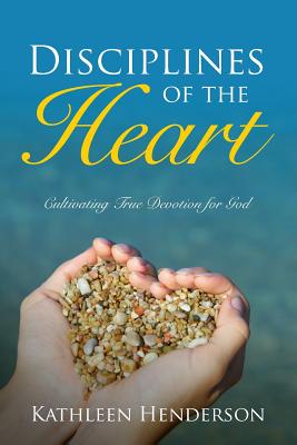 Disciplines of the Heart - Cultivating True Devotion for God - Kathleen N. Henderson