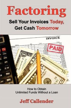 Factoring: Sell Your Invoices Today, Get Cash Tomorrow: How to Get Unlimited Funds without a Loan - Jeff Callender