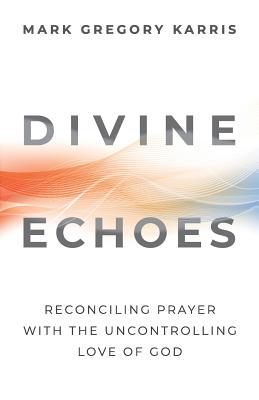 Divine Echoes: Reconciling Prayer With the Uncontrolling Love of God - Mark Gregory Karris
