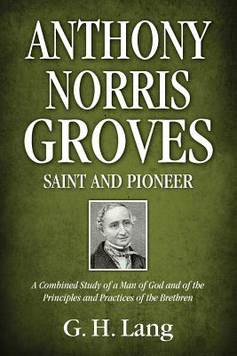 Anthony Norris Groves: Saint and Pioneer: A Combined Study of a Man of God and of the Principles and Practices of the Brethren - G. H. Lang