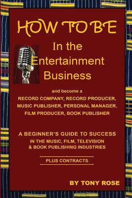 HOW TO BE In the Entertainment Business - A Beginner's Guide to Success in the Music, Film, Television and Book Publishing Industries - Tony Rose