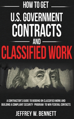How to Get U.S. Government Contracts and Classified Work: A Contractor's Guide to Bidding on Classified Work and Building a Compliant Security Program - Jeffrey W. Bennett
