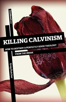 Killing Calvinism: How to Destroy a Perfectly Good Theology from the Inside - Greg Dutcher