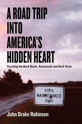 A Road Trip Into America's Hidden Heart - Traveling the Back Roads, Backwoods and Back Yards - John Drake Robinson