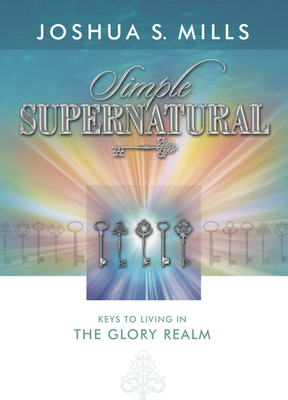 Simple Supernatural: Keys to Living in the Glory Realm - Joshua Mills