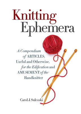 Knitting Ephemera: A Compendium of Articles, Useful and Otherwise, for the Edification and Amusement of the Handknitter - Carol J. Sulcoski