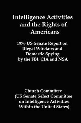 Intelligence Activities and the Rights of Americans: 1976 Us Senate Report on Illegal Wiretaps and Domestic Spying by the FBI, CIA and Nsa - Committee Church Committee