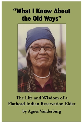 What I Know about the Old Ways: The Life and Wisdom of a Flathead Indian Reservation Elder - Agnes Vanderburg