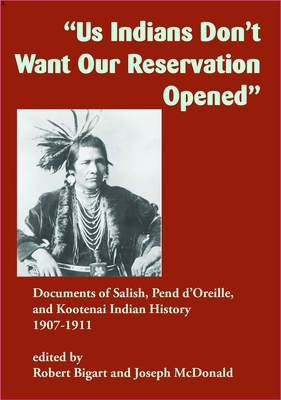 Us Indians Don't Want Our Reservation Opened: Documents of Salish, Pend d'Oreille, and Kootenai Indian History, 1907-1911 - Robert Bigart