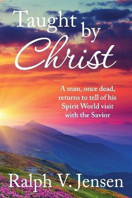 Taught by Christ: A Man, Once Dead, Returns to Tell of His Spirit World Visit with the Savior - Ralph V. Jensen