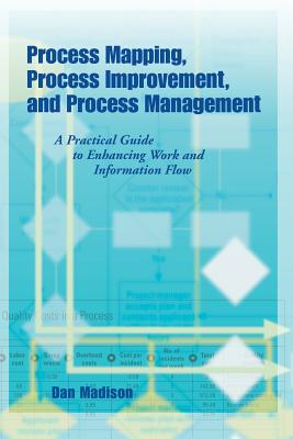 Process Mapping, Process Improvement and Process Management: A Practical Guide to Enhancing Work Flow and Information Flow - Dan Madison
