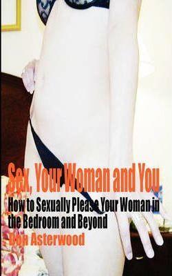 Sex, Your Woman and You: How to Sexually Please Your Woman in the Bedroom and Beyond - Don Asterwood
