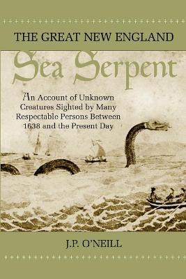 The Great New England Sea Serpent: An Account of Unknown Creatures Sighted by Many Respectable Persons Between 1638 and the Present Day - J. P. O'neill