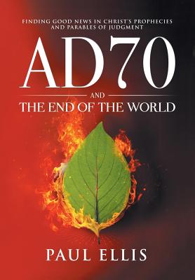 AD70 and the End of the World: Finding Good News in Christ's Prophecies and Parables of Judgment - Paul Ellis