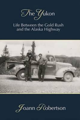 The Yukon: Life Between the Gold Rush and the Alaska Highway - Joann Robertson