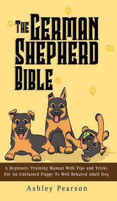 The German Shepherd Bible - A Beginners Training Manual With Tips and Tricks For An Untrained Puppy To Well Behaved Adult Dog - Ashley Pearson