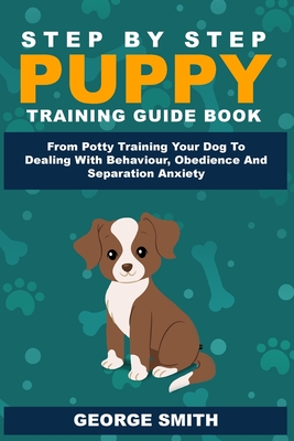 Step By Step Puppy Training Guide Book - From Potty Training Your Dog To Dealing With Behavior, Obedience And Separation Anxiety - George Smith