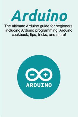 Arduino: The ultimate Arduino guide for beginners, including Arduino programming, Arduino cookbook, tips, tricks, and more! - Craig Newport