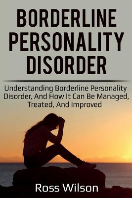 Borderline Personality Disorder: Understanding Borderline Personality Disorder, and how it can be managed, treated, and improved - Ross Wilson
