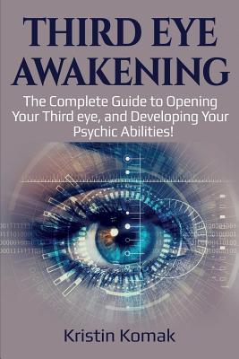 Third Eye Awakening: The complete guide to opening your third eye, and developing your psychic abilities! - Kristin Komak