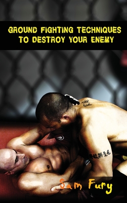 Ground Fighting Techniques to Destroy Your Enemy: Street Based Ground Fighting, Brazilian Jiu Jitsu, and Mixed Martial Arts Fighting Techniques - Sam Fury