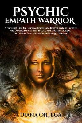 Psychic Empath Warrior: A Survival Guide for Sensitive Empaths to Understand and Improve the Development of Their Psychic and Empathetic Abili - Diana Ortega