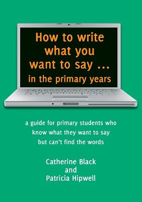 How to write what you want to say ... in the primary years: a guide for primary students who know what they want to say but can't find the words - Catherine A. Black