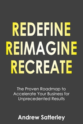 Redefine Reimagine Recreate: The Proven Roadmap to Accelerate Your Business for Unprecedented Results - Andrew Satterley