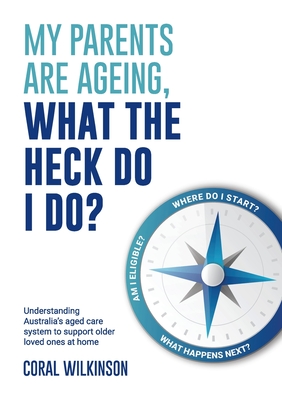 My Parents Are Ageing, What The Heck Do I Do?: Understanding Australia's aged care system to support older loved ones at home - Coral Wilkinson