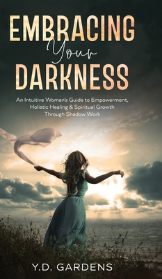 Embracing Your Darkness: An Intuitive Woman's Guide to Empowerment, Holistic Healing & Spiritual Growth Through Shadow Work - Y. D. Gardens