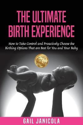 The Ultimate Birth Experience: How to Take Control and Proactively Choose the Birthing Options That are Best for you and Your Baby - Gail Janicola