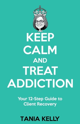 Keep Calm and Treat Addiction: Your 12-Step Guide to Client Recovery - Tania Kelly