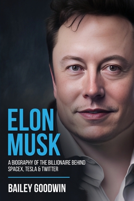 Elon Musk: A Biography of the Billionaire Behind SpaceX, Tesla & Twitter - Bailey Goodwin