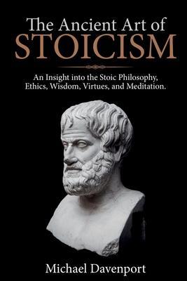 The Ancient Art of Stoicism: An Insight into the Stoic Philosophy, Ethics, Wisdom, Virtues, and Meditation - Michael Davenport