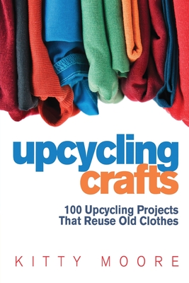 Upcycling Crafts (4th Edition): 100 Upcycling Projects That Reuse Old Clothes to Create Modern Fashion Accessories, Trendy New Clothes & Home Decor! - Kitty Moore