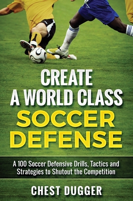 Create a World Class Soccer Defense: A 100 Soccer Drills, Tactics and Techniques to Shutout the Competition - Chest Dugger