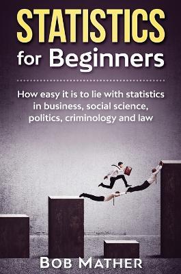 Statistics for Beginners: How easy it is to lie with statistics in business, social science, politics, criminology and law - Bob Mather