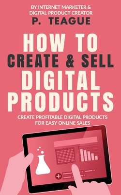 How To Create & Sell Digital Products: Create profitable digital products for easy online sales - P. Teague