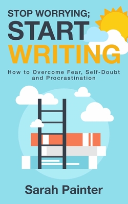 Stop Worrying; Start Writing: How To Overcome Fear, Self-Doubt and Procrastination - Sarah R. Painter