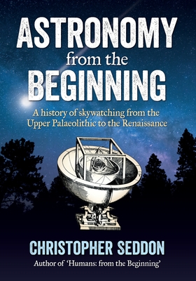 Astronomy: from the beginning: A history of skywatching and early astronomers from cave paintings and stone circles to the Renais - Christopher Seddon