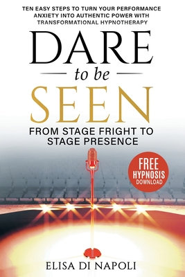 Dare to Be Seen - From Stage Fright to Stage Presence: Ten Easy Steps to Turn your Performance Anxiety into Authentic Power with Transformational Hypn - Elisa Di Napoli