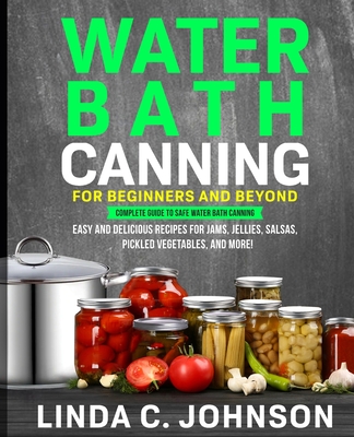 Water Bath Canning For Beginners and Beyond!: Complete Guide to Safe Water Bath Canning. Easy and Delicious Recipes for Jams, Jellies, Salsas, Pickled - Linda C. Johnson