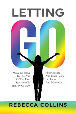 Letting Go: Wave Goodbye To The Pain Of The Past Say Hello To The Joy Of Now Find Closure And Inner Peace Let It Go And Move On - Rebecca Collins