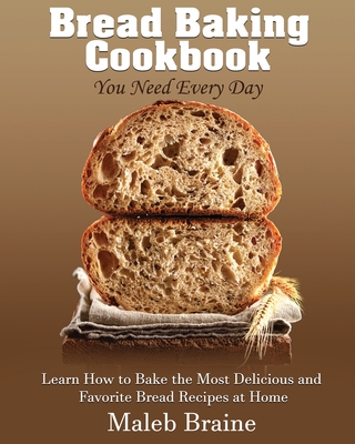 Bread baking cookbook you need every day: Learn How to Bake the Most Delicious and Favorite Bread Recipes at Home. - Maleb Braine