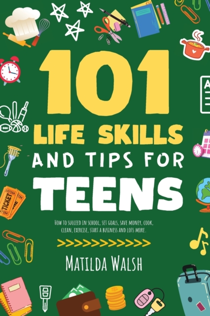 101 Life Skills and Tips for Teens - How to succeed in school, boost your self-confidence, set goals, save money, cook, clean, start a business and lo - Matilda Walsh