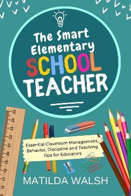 The Smart Elementary School Teacher - Essential Classroom Management, Behavior, Discipline and Teaching Tips for Educators - Matilda Walsh