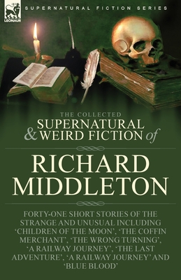 The Collected Supernatural and Weird Fiction of Richard Middleton: Forty-One Short Stories of the Strange and Unusual Including 'Children of the Moon' - Richard Middleton