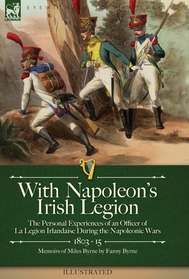 With Napoleon's Irish Legion: the Personal Experiences of an Officer of La Legion Irlandaise During the Napoleonic Wars, 1803- 15-Memoirs of Miles B - Miles Byrne
