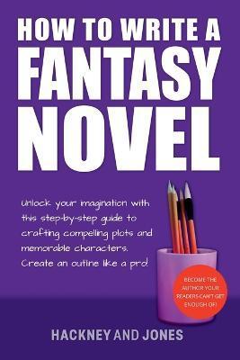 How To Write A Fantasy Novel: Unlock Your Imagination With This Step-By-Step Guide To Crafting Compelling Plots And Memorable Characters - Hackney And Jones